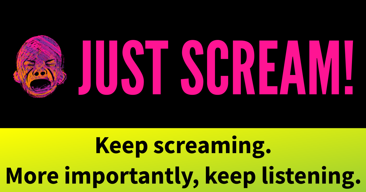 JUST SCREAM! Keep screaming. More importantly, keep listening.